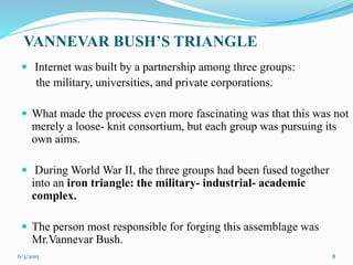 VANNEVAR BUSH’S TRIANGLE
 Internet was built by a partnership among three groups:
the military, universities, and private corporations.
 What made the process even more fascinating was that this was not
merely a loose- knit consortium, but each group was pursuing its
own aims.
 During World War II, the three groups had been fused together
into an iron triangle: the military- industrial- academic
complex.
 The person most responsible for forging this assemblage was
Mr.Vannevar Bush.
86/3/2015
 