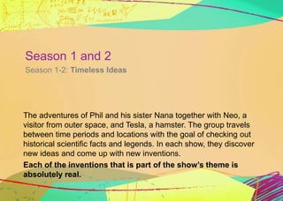 Season 1 and 2 
Season 1-2: Timeless Ideas 
The adventures of Phil and his sister Nana together with Neo, a 
visitor from ...