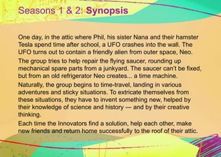 Seasons 1 & 2: Synopsis 
One day, in the attic where Phil, his sister Nana and their hamster 
Tesla spend time after schoo...
