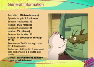 General Information 
Animation: 2D (hand-drawn) 
Episode length: 6.5 minutes 
Season 1 episodes: 19 
(status: DVD release) 
Season 2 episodes: 24 
(status: TV release) 
Season 3 episodes: 26 
(status: in production through 
2015) 
Releases of DVDs through June 
2014: 5 releases 
Audience: children 6-12 years old, 
core audience is 6-8 years old, 
family 
Genres: entertainment, fantasy, 
comedy, edutainment 
 