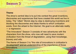 Season 3 
Season 3 is in production. 
Theme 
The show’s central idea is to put into context the great inventions, 
discove...