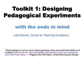 Toolkit 1: Designing
Pedagogical Experiments
with the ends in mind
“Good design is not so much about gaining a few new technical skills as it
is about learning to be more thoughtful and specific about our purposes
and what they imply.” -- Wiggins and McTighe, Understanding by Design
Julie Sievers, Center for Teaching Excellence
 