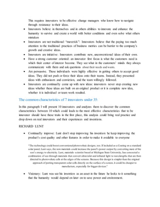 This requires innovators to be effective change managers who know how to navigate
through resistance to their ideas.
 Innovators believe in themselves and in others abilities to innovate and enhance the
humanity to survive and create a world with better conditions and even solve what others
mistaken
 Innovators are not traditional “maverick”: Innovators believe that the paying too much
attention to the traditional practices of business metrics can be barrier to the company’s
growth and creative ideas.
 Innovators are initiative: Innovators contribute new, unconventional ideas of their own.
 Have a strong customer oriented: an innovator first focus is what the customers need is
which their center of interest become. They see what in the customers’ minds they always
communicate with them and ask questions about their needs and wants.
 Are persuasive. These individuals were highly effective in getting others to accept good
ideas. They did not push or force their ideas onto their teams. Instead, they presented
ideas with enthusiasm and conviction, and the team willingly followed.
 Innovators are continually come up with new ideas: innovators never stop creating new
ideas whether these ideas are built on an original product or it is complete new idea,
whether it is individual or team work resulted.
The common characteristics of 7 innovators under 35:
In this paragraph I will present 10 innovators and analyzes them to discover the common
characteristics between 10 which could leads to the most effective characteristics that to be
innovator should have these traits in the first place, this analysis could bring real practice and
drop down on real innovators and their experiences and inventions.
RICHARD LUNT
 Continually improve: Lunt don’t stop improving his invention he keep improving the
product’s cost quality and other features in order to make it available to everyone
“The technology could boost conventionalphotovoltaic designs, too. If included as a Coating on a standard
solar panel, Lunt says, the new materials could increase the panel’s power output by converting more of the
sun’s energy to electricity. Lunt, materials scientist based at Michigan State University, has concocted a
combination of see-through materials that convert ultraviolet and infrared light to wavelengths that are then
directed to photovoltaic cells at the edges of the screens. Because this design is simpler than the original
approach of putting transparent solar cells directly on the surface of a screen, it could be cheaper to
manufacture, especially for bigger devices”
 Visionary: Lunt was see his invention as an asset in the future he looks to it something
that the humanity would depend on later on to save power and environment.
 