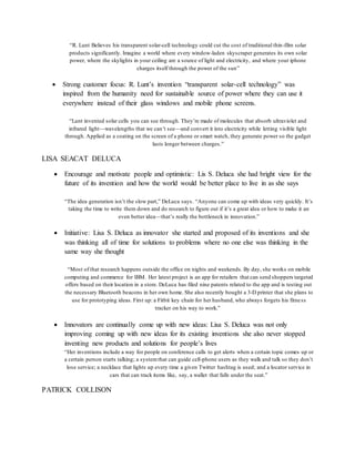 “R. Lunt Believes his transparent solar-cell technology could cut the cost of traditional thin-film solar
products significantly. Imagine a world where every window-laden skyscraper generates its own solar
power, where the skylights in your ceiling are a source of light and electricity, and where your iphone
charges itself through the power of the sun”
 Strong customer focus: R. Lunt’s invention “transparent solar-cell technology” was
inspired from the humanity need for sustainable source of power where they can use it
everywhere instead of their glass windows and mobile phone screens.
“Lunt invented solar cells you can see through. They’re made of molecules that absorb ultraviolet and
infrared light—wavelengths that we can’t see—and convert it into electricity while letting visible light
through. Applied as a coating on the screen of a phone or smart watch, they generate power so the gadget
lasts longer between charges.”
LISA SEACAT DELUCA
 Encourage and motivate people and optimistic: Lis S. Deluca she had bright view for the
future of its invention and how the world would be better place to live in as she says
“The idea generation isn’t the slow part,” DeLuca says. “Anyone can come up with ideas very quickly. It’s
taking the time to write them down and do research to figure out if it’s a great idea or how to make it an
even better idea—that’s really the bottleneck in innovation.”
 Initiative: Lisa S. Deluca as innovator she started and proposed of its inventions and she
was thinking all of time for solutions to problems where no one else was thinking in the
same way she thought
“Most of that research happens outside the office on nights and weekends. By day, she works on mobile
computing and commerce for IBM. Her latest project is an app for retailers that can send shoppers targeted
offers based on their location in a store. DeLuca has filed nine patents related to the app and is testing out
the necessary Bluetooth beacons in her own home. She also recently bought a 3-D printer that she plans to
use for prototyping ideas. First up: a Fitbit key chain for her husband, who always forgets his fitness
tracker on his way to work.”
 Innovators are continually come up with new ideas: Lisa S. Deluca was not only
improving coming up with new ideas for its existing inventions she also never stopped
inventing new products and solutions for people’s lives
“Her inventions include a way for people on conference calls to get alerts when a certain topic comes up or
a certain person starts talking; a systemthat can guide cell-phone users as they walk and talk so they don’t
lose service; a necklace that lights up every time a given Twitter hashtag is used; and a locator service in
cars that can track items like, say, a wallet that falls under the seat.”
PATRICK COLLISON
 