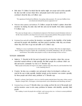  Risk taker: P. Collison he risked that the market might not except such an idea specially
his idea was built on trust where flows and people need to feel secure and to be
convinced about the idea, as Collison says
“We experienced firsthand the difficulty of accepting online payments. We were just baffled at how
convoluted and awkward the process appeared to be.”
 Welcome others opinions and feedbacks: P. Collison excepts his brother’s opinion about their
invention by sharing his entire idea with him and even he benefits from others experience
P. Collison says
“The same way Google exists as a foundational component of the Internet around information retrieval, it
felt like there should be a developer-focused, instant-setup payment platform. Many people in financial
services told us it couldn’t work.”
 Customer focus and self-confident: his invention was inspired by the disability of his brother
and need for people with disabilities and their needs to purchase while they are at home
where they don’t have to go out and suffer as P. Collison says
“Making it so easy to participate in the online economy has a far larger effect than one might imagine.
We’re enabling new business models, like crowdfunding. And mobile marketplaces, like Lyft, Postmates,
and Instacart. That enables more people in society to take advantage of these services.”
YEVGEN BORODIN
 Initiative: Y. Borodin he felt the need of people for new invention where they can use
nonverbal needed software to help specially the blind people for a software which can
talk and receive commands by voice as Y. Borodin says
“Blind people easily [take] far longer to do simple computer tasks than others do, and I decided that I had
to do something about it”
 Creative: his idea was a complete new and special where he developed a software can
read for his user to help specially disabled people yes his invention was creative specially
for those people and solved many problems as Y. Borodin says
“Borodin’s software, Capti Narrator, serves as a hub for spoken material drawn from many written sources:
Dropbox, Google Drive, Web pages, e-book repositories such as Bookshare and Gutenberg, and more”
 Customer focus: of course Y. Borodin ideas was coming up from the root of the people need
and his invention came to solve many problems for humans with disability specially blind
people
“He is making it easier for people who are blind—and everyone else, too—to listen to content published
only as text online.”
 