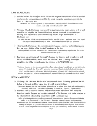 LARS BLACKMORE:
 Creative: his idea was a complete insane and was not imagined before but his invention created a
new horizon for aerospace industry and his idea would change the space travelconcept in the
future as L. Blackmore says
“Blackmore has devised algorithms to enable a rocket’s onboard computer to deal with this chaotic
situation while safely controlling the craft’s fall.”
 Visionary: When L. Blackmore came up with his idea to enable the rocket not only to fly to land
as well he was imagining the future and imagining how the idea would help to make space
traveling more efficient if his idea worked actually his idea people dreamt about it as L.
Blackmore says
“I’d heard that Elon [Musk] had these dreams of making reusable rockets,” Blackmore says. “And since I
was working on precision landing for Mars, I thought I would be the right guy to do that.”
 Risk taker: L. Blackmore‘s idea was un imaginable because it was risky and could cost people
lives and money thinking of the idea itself was insane at that time.
Landing a rocket backwards is an insane trick. The descent is extraordinarily unpredictable, and rockets
aren’t meant to travel in reverse.
 Innovators are not traditional “maverick”: because his idea was hard to implement and
has not been implemented before it was not traditional idea it, actually he thought
completely out of the box and against the norm as L. BLACKMORE says
“As things stand, every time a space rocket takes off and releases its payload, it breaks up and falls into the
ocean. “It’s basically like flying a 747 across the country and then, instead of refueling it, throwing it
away,” says Blackmore, a soft-spoken Brit who leads a team at SpaceX that’s developing the onboard
software necessary for a rocket to come down gently in an upright position onto a platformin the ocean.”
DENA MARRINUCCI
 Visionary: she knew that her idea was very hard and would face many problems but she
looked at the result and how many lives it would save in the future
On average, a sample that size has 50 billion red blood cells, 50 million white blood cells, and only a few
circulating tumor cells. “You’re basically looking for needles in a haystack,” says Marrinucci
 Creative: Dena’s Idea was complete and did what others did not that what made her
invention creative because her invention detect all of the damaged cells on the contrary to
the other methods of detecting cancer tumor as D. Marrinucci says
Other technologies miss some circulating tumor cells because they are scanning for only one biological
marker or are filtering cells by size. Epic says it finds more because it detects not only genomic
abnormalities but also other biological markers, such as protein expression in cells. That should be useful in
tracking the progress of a patient’s cancer over time, so that treatments can be adjusted as the disease
evolves. Twenty-six pharmaceutical companies are using Epic’s technology in clinical trials of cancer
drugs.
 