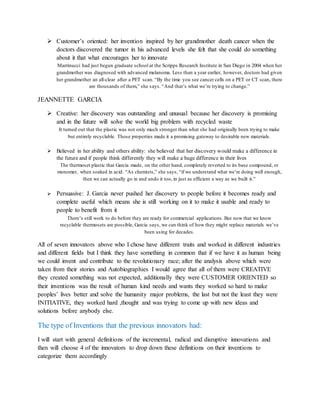  Customer’s oriented: her invention inspired by her grandmother death cancer when the
doctors discovered the tumor in his advanced levels she felt that she could do something
about it that what encourages her to innovate
Marrinucci had just begun graduate school at the Scripps Research Institute in San Diego in 2004 when her
grandmother was diagnosed with advanced melanoma. Less than a year earlier, however, doctors had given
her grandmother an all-clear after a PET scan. “By the time you see cancer cells on a PET or CT scan, there
are thousands of them,” she says. “And that’s what we’re trying to change.”
JEANNETTE GARCIA
 Creative: her discovery was outstanding and unusual because her discovery is promising
and in the future will solve the world big problem with recycled waste
It turned out that the plastic was not only much stronger than what she had originally been trying to make
but entirely recyclable. Those properties made it a promising gateway to desirable new materials.
 Believed in her ability and others ability: she believed that her discovery would make a difference in
the future and if people think differently they will make a huge difference in their lives
The thermoset plastic that Garcia made, on the other hand, completely reverted to its base compound, or
monomer, when soaked in acid. “As chemists,” she says, “if we understand what we’re doing well enough,
then we can actually go in and undo it too, in just as efficient a way as we built it.”
 Persuasive: J. Garcia never pushed her discovery to people before it becomes ready and
complete useful which means she is still working on it to make it usable and ready to
people to benefit from it
There’s still work to do before they are ready for commercial applications. But now that we know
recyclable thermosets are possible, Garcia says, we can think of how they might replace materials we’ve
been using for decades.
All of seven innovators above who I chose have different traits and worked in different industries
and different fields but I think they have something in common that if we have it as human being
we could invent and contribute to the revolutionary race; after the analysis above which were
taken from their stories and Autobiographies I would agree that all of them were CREATIVE
they created something was not expected, additionally they were CUSTOMER ORIENTED so
their inventions was the result of human kind needs and wants they worked so hard to make
peoples’ lives better and solve the humanity major problems, the last but not the least they were
INITIATIVE, they worked hard ,thought and was trying to come up with new ideas and
solutions before anybody else.
The type of Inventions that the previous innovators had:
I will start with general definitions of the incremental, radical and disruptive innovations and
then will choose 4 of the innovators to drop down these definitions on their inventions to
categorize them accordingly
 