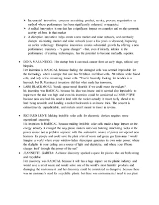  Incremental innovation: concerns an existing product, service, process, organization or
method whose performance has been significantly enhanced or upgraded.
 A radical innovation is one that has a significant impact on a market and on the economic
activity of firms in that market
 A disruptive innovation helps create a new market and value network, and eventually
disrupts an existing market and value network (over a few years or decades), displacing
an earlier technology. Disruptive innovation creates substantial growth by offering a new
performance trajectory – “a game changer” - that, even if initially inferior to the
performance of existing technologies, has the potential to become markedly superior.
 DENA MARRINUCCI: Her startup bets it can track cancer from an early stage, without any
biopsies.
Her invention is RADICAL because finding the damaged cells was seemed impossible for
the technology where a sample that size has 50 billion red blood cells, 50 million white blood
cells, and only a few circulating tumor cells. “You’re basically looking for needles in a
haystack but D. Marrinucci invention did that what made her innovator,
 LARS BLACKMORE: Would space travel flourish if we could reuse the rockets?
his invention was RADICAL because his idea was insane and it seemed also impossible to
implement the risk was high and even his invention could be considered as DISRUPTIVE
because now one had this need to land with the rocket actually it meant to fly ahead to to
land being reusable and Landing a rocket backwards is an insane trick. The descent is
extraordinarily unpredictable, and rockets aren’t meant to travel in reverse.
 RICHARD LUNT: Making invisible solar cells for electronic devices requires some
exceptional creativity.
His invention is RADICAL because making invisible solar cells made a huge impact on the
energy industry it changed the way phone makers and even building structuring looks at the
power source not as problem anymore with this sustainable source of power and opened new
horizons for people and could save the plant a lot of waste and green gas Emissions I would
Imagine a world where every window-laden skyscraper generates its own solar power, where
the skylights in your ceiling are a source of light and electricity, and where your iPhone
charges itself through the power of the sun”
 JEANNETTE GARCIA: A chance discovery sparked a quest for plastics that are both strong
and recyclable.
Her discovery was RADICAL because it will has a huge impact on the plastic industry and
would save a lot of waste and would solve one of the world’s most harmful products and
damaging the environment and her discovery could be considered as disruptive because there
was no customer’s need for recyclable plastic but there was environmental need to our plant
 