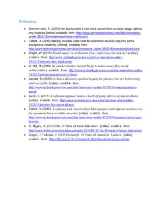 References:
 Zimmermann, E. (2015) her startup bets it can track cancer from an early stage, without
any biopsies.[online] available from: http://www.technologyreview.com/lists/innovators-
under-35/2015/entrepreneur/dena-marrinucci/
 Talbot, D. (2015) Making invisible solar cells for electronic devices requires some
exceptional creativity. [online], available from:
http://www.technologyreview.com/lists/innovators-under-35/2015/inventor/richard-lunt/
 Knight, W. (2015) Would space travel flourish if we could reuse the rockets?. [online]
available from: http://www.technologyreview.com/lists/innovators-under-
35/2015/visionary/lars-blackmore/
 D. Hof, R. (2015) He and his brother started Stripe to make money flow easily
online.[online] available from: http://www.technologyreview.com/lists/innovators-under-
35/2015/entrepreneur/patrick-collison/
 Jacobs, S. (2015) A chance discovery sparked a quest for plastics that are both strong
and recyclable. [online] available from:
http://www.technologyreview.com/lists/innovators-under-35/2015/pioneer/jeannette-
garcia/
 Jacob, S. (2015) A software engineer makes a habit of going after everyday problems.
[online] available from: http://www.technologyreview.com/lists/innovators-under-
35/2015/inventor/lisa-seacat-deluca/
 Talbot, D. (2015) A software tool conceived for blind people could offer an intuitive way
for anyone to listen to online material. [online] available from:
http://www.technologyreview.com/lists/innovators-under-35/2015/humanitarian/yevgen-
borodin/
 O. Bagley, R. (2015) the 10 Traits of Great Innovators. [online] available from:
http://www.forbes.com/sites/rebeccabagley/2014/01/15/the-10-traits-of-great-innovators/
 Zenger, J. Folkman, J. (2015) Research: 10 Traits of Innovative Leaders. [online]
available from: https://hbr.org/2014/12/research-10-traits-of-innovative-leaders.
 