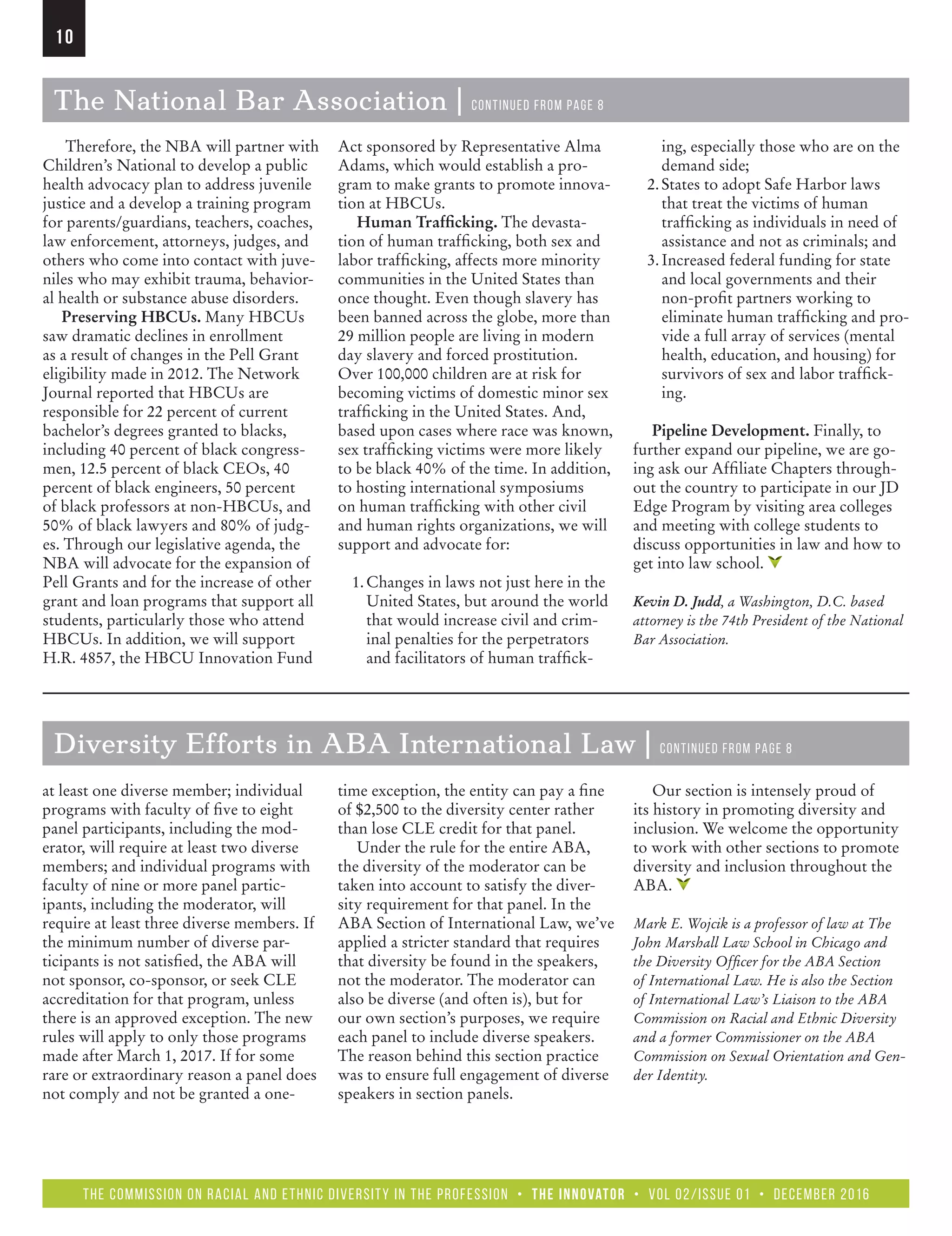the Commission on Racial and Ethnic Diversity in the Profession • The Innovator • Vol 02/Issue 01 • December 2016
10
at least one diverse member; individual
programs with faculty of five to eight
panel participants, including the mod-
erator, will require at least two diverse
members; and individual programs with
faculty of nine or more panel partic-
ipants, including the moderator, will
require at least three diverse members. If
the minimum number of diverse par-
ticipants is not satisfied, the ABA will
not sponsor, co-sponsor, or seek CLE
accreditation for that program, unless
there is an approved exception. The new
rules will apply to only those programs
made after March 1, 2017. If for some
rare or extraordinary reason a panel does
not comply and not be granted a one-
time exception, the entity can pay a fine
of $2,500 to the diversity center rather
than lose CLE credit for that panel.
Under the rule for the entire ABA,
the diversity of the moderator can be
taken into account to satisfy the diver-
sity requirement for that panel. In the
ABA Section of International Law, we’ve
applied a stricter standard that requires
that diversity be found in the speakers,
not the moderator. The moderator can
also be diverse (and often is), but for
our own section’s purposes, we require
each panel to include diverse speakers.
The reason behind this section practice
was to ensure full engagement of diverse
speakers in section panels.
Our section is intensely proud of
its history in promoting diversity and
inclusion. We welcome the opportunity
to work with other sections to promote
diversity and inclusion throughout the
ABA.
Mark E. Wojcik is a professor of law at The
John Marshall Law School in Chicago and
the Diversity Officer for the ABA Section
of International Law. He is also the Section
of International Law’s Liaison to the ABA
Commission on Racial and Ethnic Diversity
and a former Commissioner on the ABA
Commission on Sexual Orientation and Gen-
der Identity.
Therefore, the NBA will partner with
Children’s National to develop a public
health advocacy plan to address juvenile
justice and a develop a training program
for parents/guardians, teachers, coaches,
law enforcement, attorneys, judges, and
others who come into contact with juve-
niles who may exhibit trauma, behavior-
al health or substance abuse disorders.
Preserving HBCUs. Many HBCUs
saw dramatic declines in enrollment
as a result of changes in the Pell Grant
eligibility made in 2012. The Network
Journal reported that HBCUs are
responsible for 22 percent of current
bachelor’s degrees granted to blacks,
including 40 percent of black congress-
men, 12.5 percent of black CEOs, 40
percent of black engineers, 50 percent
of black professors at non-HBCUs, and
50% of black lawyers and 80% of judg-
es. Through our legislative agenda, the
NBA will advocate for the expansion of
Pell Grants and for the increase of other
grant and loan programs that support all
students, particularly those who attend
HBCUs. In addition, we will support
H.R. 4857, the HBCU Innovation Fund
Act sponsored by Representative Alma
Adams, which would establish a pro-
gram to make grants to promote innova-
tion at HBCUs.
Human Trafficking. The devasta-
tion of human trafficking, both sex and
labor trafficking, affects more minority
communities in the United States than
once thought. Even though slavery has
been banned across the globe, more than
29 million people are living in modern
day slavery and forced prostitution.
Over 100,000 children are at risk for
becoming victims of domestic minor sex
trafficking in the United States. And,
based upon cases where race was known,
sex trafficking victims were more likely
to be black 40% of the time. In addition,
to hosting international symposiums
on human trafficking with other civil
and human rights organizations, we will
support and advocate for:
1.	Changes in laws not just here in the
United States, but around the world
that would increase civil and crim-
inal penalties for the perpetrators
and facilitators of human traffick-
ing, especially those who are on the
demand side;
2.	States to adopt Safe Harbor laws
that treat the victims of human
trafficking as individuals in need of
assistance and not as criminals; and
3.	Increased federal funding for state
and local governments and their
non-profit partners working to
eliminate human trafficking and pro-
vide a full array of services (mental
health, education, and housing) for
survivors of sex and labor traffick-
ing.
Pipeline Development. Finally, to
further expand our pipeline, we are go-
ing ask our Affiliate Chapters through-
out the country to participate in our JD
Edge Program by visiting area colleges
and meeting with college students to
discuss opportunities in law and how to
get into law school.
Kevin D. Judd, a Washington, D.C. based
attorney is the 74th President of the National
Bar Association.
The National Bar Association | Continued From page 8
Diversity Efforts in ABA International Law | Continued From page 8
 