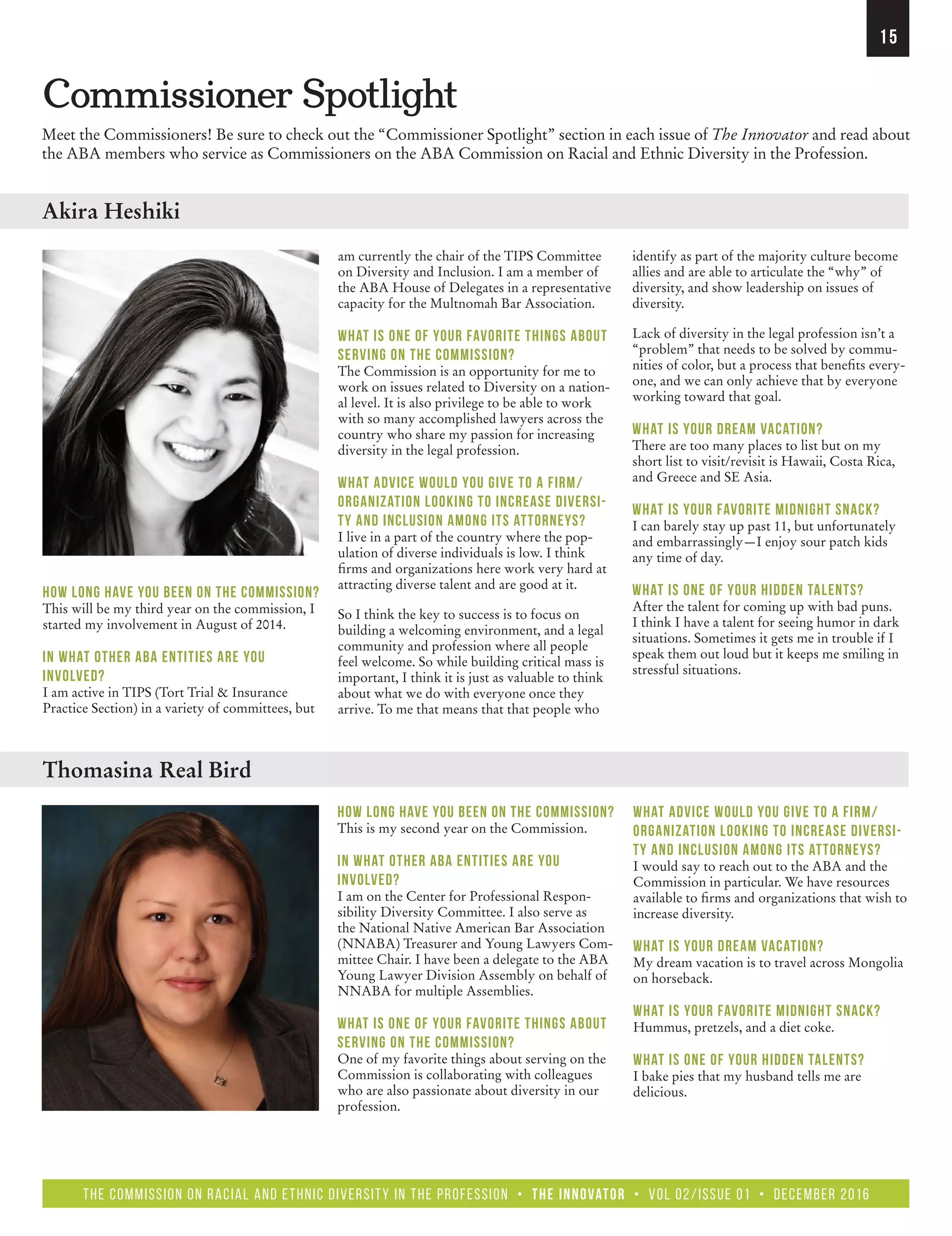 the Commission on Racial and Ethnic Diversity in the Profession • The Innovator • Vol 02/Issue 01 • December 2016
15
Commissioner Spotlight
Meet the Commissioners! Be sure to check out the “Commissioner Spotlight” section in each issue of The Innovator and read about
the ABA members who service as Commissioners on the ABA Commission on Racial and Ethnic Diversity in the Profession.
How long have you been on the Commission?
This will be my third year on the commission, I
started my involvement in August of 2014.
In what other ABA entities are you
involved?
I am active in TIPS (Tort Trial  Insurance
Practice Section) in a variety of committees, but
How long have you been on the Commission?
This is my second year on the Commission.
In what other ABA entities are you
involved?
I am on the Center for Professional Respon-
sibility Diversity Committee. I also serve as
the National Native American Bar Association
(NNABA) Treasurer and Young Lawyers Com-
mittee Chair. I have been a delegate to the ABA
Young Lawyer Division Assembly on behalf of
NNABA for multiple Assemblies.
What is one of your favorite things about
serving on the Commission?
One of my favorite things about serving on the
Commission is collaborating with colleagues
who are also passionate about diversity in our
profession.
identify as part of the majority culture become
allies and are able to articulate the “why” of
diversity, and show leadership on issues of
diversity.
Lack of diversity in the legal profession isn’t a
“problem” that needs to be solved by commu-
nities of color, but a process that benefits every-
one, and we can only achieve that by everyone
working toward that goal.
What is your dream vacation?
There are too many places to list but on my
short list to visit/revisit is Hawaii, Costa Rica,
and Greece and SE Asia.
What is your favorite midnight snack?
I can barely stay up past 11, but unfortunately
and embarrassingly—I enjoy sour patch kids
any time of day.
What is one of your hidden talents?
After the talent for coming up with bad puns.
I think I have a talent for seeing humor in dark
situations. Sometimes it gets me in trouble if I
speak them out loud but it keeps me smiling in
stressful situations.
What advice would you give to a firm/
organization looking to increase diversi-
ty and inclusion among its attorneys?
I would say to reach out to the ABA and the
Commission in particular. We have resources
available to firms and organizations that wish to
increase diversity.
What is your dream vacation?
My dream vacation is to travel across Mongolia
on horseback.
What is your favorite midnight snack?
Hummus, pretzels, and a diet coke.
What is one of your hidden talents?
I bake pies that my husband tells me are
delicious.
Thomasina Real Bird
Akira Heshiki
am currently the chair of the TIPS Committee
on Diversity and Inclusion. I am a member of
the ABA House of Delegates in a representative
capacity for the Multnomah Bar Association.
What is one of your favorite things about
serving on the Commission?
The Commission is an opportunity for me to
work on issues related to Diversity on a nation-
al level. It is also privilege to be able to work
with so many accomplished lawyers across the
country who share my passion for increasing
diversity in the legal profession.
What advice would you give to a firm/
organization looking to increase diversi-
ty and inclusion among its attorneys?
I live in a part of the country where the pop-
ulation of diverse individuals is low. I think
firms and organizations here work very hard at
attracting diverse talent and are good at it.
So I think the key to success is to focus on
building a welcoming environment, and a legal
community and profession where all people
feel welcome. So while building critical mass is
important, I think it is just as valuable to think
about what we do with everyone once they
arrive. To me that means that that people who
 