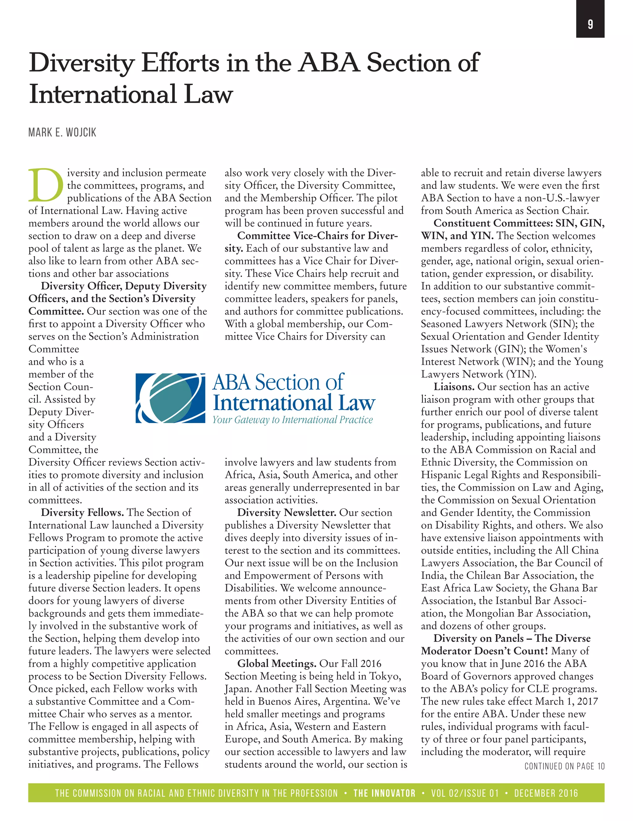 the Commission on Racial and Ethnic Diversity in the Profession • The Innovator • Vol 02/Issue 01 • December 2016
9
Diversity Efforts in the ABA Section of
International Law
Mark E. Wojcik
D
iversity and inclusion permeate
the committees, programs, and
publications of the ABA Section
of International Law. Having active
members around the world allows our
section to draw on a deep and diverse
pool of talent as large as the planet. We
also like to learn from other ABA sec-
tions and other bar associations
Diversity Officer, Deputy Diversity
Officers, and the Section’s Diversity
Committee. Our section was one of the
first to appoint a Diversity Officer who
serves on the Section’s Administration
Committee
and who is a
member of the
Section Coun-
cil. Assisted by
Deputy Diver-
sity Officers
and a Diversity
Committee, the
Diversity Officer reviews Section activ-
ities to promote diversity and inclusion
in all of activities of the section and its
committees.
Diversity Fellows. The Section of
International Law launched a Diversity
Fellows Program to promote the active
participation of young diverse lawyers
in Section activities. This pilot program
is a leadership pipeline for developing
future diverse Section leaders. It opens
doors for young lawyers of diverse
backgrounds and gets them immediate-
ly involved in the substantive work of
the Section, helping them develop into
future leaders. The lawyers were selected
from a highly competitive application
process to be Section Diversity Fellows.
Once picked, each Fellow works with
a substantive Committee and a Com-
mittee Chair who serves as a mentor.
The Fellow is engaged in all aspects of
committee membership, helping with
substantive projects, publications, policy
initiatives, and programs. The Fellows
also work very closely with the Diver-
sity Officer, the Diversity Committee,
and the Membership Officer. The pilot
program has been proven successful and
will be continued in future years.
Committee Vice-Chairs for Diver-
sity. Each of our substantive law and
committees has a Vice Chair for Diver-
sity. These Vice Chairs help recruit and
identify new committee members, future
committee leaders, speakers for panels,
and authors for committee publications.
With a global membership, our Com-
mittee Vice Chairs for Diversity can
involve lawyers and law students from
Africa, Asia, South America, and other
areas generally underrepresented in bar
association activities.
Diversity Newsletter. Our section
publishes a Diversity Newsletter that
dives deeply into diversity issues of in-
terest to the section and its committees.
Our next issue will be on the Inclusion
and Empowerment of Persons with
Disabilities. We welcome announce-
ments from other Diversity Entities of
the ABA so that we can help promote
your programs and initiatives, as well as
the activities of our own section and our
committees.
Global Meetings. Our Fall 2016
Section Meeting is being held in Tokyo,
Japan. Another Fall Section Meeting was
held in Buenos Aires, Argentina. We’ve
held smaller meetings and programs
in Africa, Asia, Western and Eastern
Europe, and South America. By making
our section accessible to lawyers and law
students around the world, our section is
able to recruit and retain diverse lawyers
and law students. We were even the first
ABA Section to have a non-U.S.-lawyer
from South America as Section Chair.
Constituent Committees: SIN, GIN,
WIN, and YIN. The Section welcomes
members regardless of color, ethnicity,
gender, age, national origin, sexual orien-
tation, gender expression, or disability.
In addition to our substantive commit-
tees, section members can join constitu-
ency-focused committees, including: the
Seasoned Lawyers Network (SIN); the
Sexual Orientation and Gender Identity
Issues Network (GIN); the Women's
Interest Network (WIN); and the Young
Lawyers Network (YIN).
Liaisons. Our section has an active
liaison program with other groups that
further enrich our pool of diverse talent
for programs, publications, and future
leadership, including appointing liaisons
to the ABA Commission on Racial and
Ethnic Diversity, the Commission on
Hispanic Legal Rights and Responsibili-
ties, the Commission on Law and Aging,
the Commission on Sexual Orientation
and Gender Identity, the Commission
on Disability Rights, and others. We also
have extensive liaison appointments with
outside entities, including the All China
Lawyers Association, the Bar Council of
India, the Chilean Bar Association, the
East Africa Law Society, the Ghana Bar
Association, the Istanbul Bar Associ-
ation, the Mongolian Bar Association,
and dozens of other groups.
Diversity on Panels – The Diverse
Moderator Doesn’t Count! Many of
you know that in June 2016 the ABA
Board of Governors approved changes
to the ABA’s policy for CLE programs.
The new rules take effect March 1, 2017
for the entire ABA. Under these new
rules, individual programs with facul-
ty of three or four panel participants,
including the moderator, will require
Continued on page 10
 
