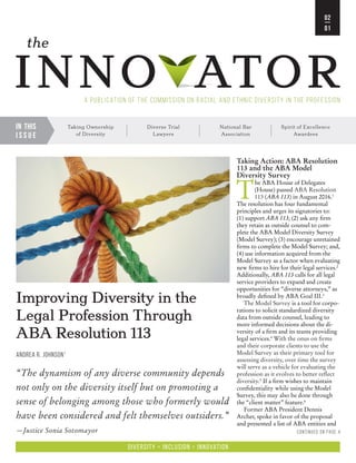 the Commission on Racial and Ethnic Diversity in the Profession • The Innovator • Vol 02/Issue 01 • December 2016
In this
i s s u e
Taking Ownership
of Diversity
Diverse Trial
Lawyers
National Bar
Association
Spirit of Excellence
Awardees
inno ator
the
A Publication of the Commission on Racial and Ethnic Diversity in the Profession
02
01
Diversity + Inclusion = Innovation
Continued on page 4
Improving Diversity in the
Legal Profession Through
ABA Resolution 113
ANDREA R. JOHNSON1
“The dynamism of any diverse community depends
not only on the diversity itself but on promoting a
sense of belonging among those who formerly would
have been considered and felt themselves outsiders.”
—Justice Sonia Sotomayor
Taking Action: ABA Resolution
113 and the ABA Model
Diversity Survey
T
he ABA House of Delegates
(House) passed ABA Resolution
113 (ABA 113) in August 2016.1
The resolution has four fundamental
principles and urges its signatories to:
(1) support ABA 113; (2) ask any firm
they retain as outside counsel to com-
plete the ABA Model Diversity Survey
(Model Survey); (3) encourage unretained
firms to complete the Model Survey; and,
(4) use information acquired from the
Model Survey as a factor when evaluating
new firms to hire for their legal services.2
Additionally, ABA 113 calls for all legal
service providers to expand and create
opportunities for “diverse attorneys,” as
broadly defined by ABA Goal III.3
The Model Survey is a tool for corpo-
rations to solicit standardized diversity
data from outside counsel, leading to
more informed decisions about the di-
versity of a firm and its teams providing
legal services.4
With the onus on firms
and their corporate clients to use the
Model Survey as their primary tool for
assessing diversity, over time the survey
will serve as a vehicle for evaluating the
profession as it evolves to better reflect
diversity.5
If a firm wishes to maintain
confidentiality while using the Model
Survey, this may also be done through
the “client matter” feature.6
Former ABA President Dennis
Archer, spoke in favor of the proposal
and presented a list of ABA entities and
 