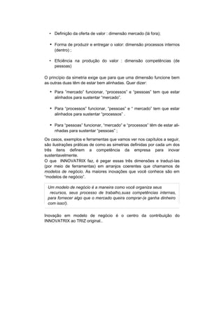 • Definição da oferta de valor : dimensão mercado (lá fora);

  • Forma de produzir e entregar o valor: dimensão processos internos
     (dentro) ;

  • Eficiência na produção do valor : dimensão competências (de
    pessoas)

O princípio da simetria exige que para que uma dimensão funcione bem
as outras duas têm de estar bem alinhadas. Quer dizer:

  • Para ”mercado” funcionar, “processos” e “pessoas” tem que estar
     alinhados para sustentar “mercado”.

  • Para “processos” funcionar, “pessoas” e “ mercado” tem que estar
     alinhados para sustentar “processos” .

  • Para “pessoas” funcionar, “mercado” e “processos” têm de estar ali-
     nhadas para sustentar “pessoas” ;

Os casos, exemplos e ferramentas que vamos ver nos capítulos a seguir,
são ilustrações práticas de como as simetrias definidas por cada um dos
três itens definem a competência da empresa para inovar
sustentavelmente.
O que INNOVATRIX faz, é pegar essas três dimensões e traduzi-las
(por meio de ferramentas) em arranjos coerentes que chamamos de
modelos de negócio. As maiores inovações que você conhece são em
“modelos de negócio”.

 Um modelo de negócio é a maneira como você organiza seus
  recursos, seus processo de trabalho,suas competências internas,
 para fornecer algo que o mercado queira comprar-(e ganha dinheiro
 com isso!).

Inovação em modelo de negócio é o centro da contribuição do
INNOVATRIX ao TRIZ original..
 