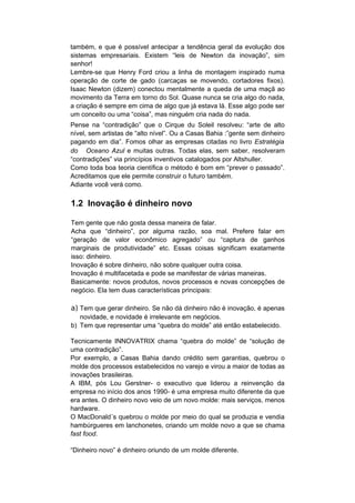 também, e que é possível antecipar a tendência geral da evolução dos
sistemas empresariais. Existem “leis de Newton da inovação”, sim
senhor!
Lembre-se que Henry Ford criou a linha de montagem inspirado numa
operação de corte de gado (carcaças se movendo, cortadores fixos).
Isaac Newton (dizem) conectou mentalmente a queda de uma maçã ao
movimento da Terra em torno do Sol. Quase nunca se cria algo do nada,
a criação é sempre em cima de algo que já estava lá. Esse algo pode ser
um conceito ou uma “coisa”, mas ninguém cria nada do nada.
Pense na “contradição” que o Cirque du Soleil resolveu: “arte de alto
nível, sem artistas de “alto nível”. Ou a Casas Bahia :”gente sem dinheiro
pagando em dia”. Fomos olhar as empresas citadas no livro Estratégia
do Oceano Azul e muitas outras. Todas elas, sem saber, resolveram
“contradições” via princípios inventivos catalogados por Altshuller.
Como toda boa teoria científica o método é bom em “prever o passado”.
Acreditamos que ele permite construir o futuro também.
Adiante você verá como.

1.2 Inovação é dinheiro novo

Tem gente que não gosta dessa maneira de falar.
Acha que “dinheiro”, por alguma razão, soa mal. Prefere falar em
“geração de valor econômico agregado” ou “captura de ganhos
marginais de produtividade” etc. Essas coisas significam exatamente
isso: dinheiro.
Inovação é sobre dinheiro, não sobre qualquer outra coisa.
Inovação é multifacetada e pode se manifestar de várias maneiras.
Basicamente: novos produtos, novos processos e novas concepções de
negócio. Ela tem duas características principais:

a) Tem que gerar dinheiro. Se não dá dinheiro não é inovação, é apenas
   novidade, e novidade é irrelevante em negócios.
b) Tem que representar uma “quebra do molde” até então estabelecido.

Tecnicamente INNOVATRIX chama “quebra do molde” de “solução de
uma contradição”.
Por exemplo, a Casas Bahia dando crédito sem garantias, quebrou o
molde dos processos estabelecidos no varejo e virou a maior de todas as
inovações brasileiras.
A IBM, pós Lou Gerstner- o executivo que liderou a reinvenção da
empresa no início dos anos 1990- é uma empresa muito diferente da que
era antes. O dinheiro novo veio de um novo molde: mais serviços, menos
hardware.
O MacDonald´s quebrou o molde por meio do qual se produzia e vendia
hambúrgueres em lanchonetes, criando um molde novo a que se chama
fast food.

“Dinheiro novo” é dinheiro oriundo de um molde diferente.
 