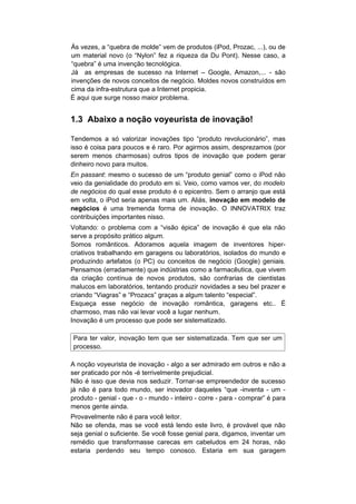 Ás vezes, a “quebra de molde” vem de produtos (iPod, Prozac, ...), ou de
um material novo (o “Nylon” fez a riqueza da Du Pont). Nesse caso, a
“quebra” é uma invenção tecnológica.
Já as empresas de sucesso na Internet – Google, Amazon,... - são
invenções de novos conceitos de negócio. Moldes novos construídos em
cima da infra-estrutura que a Internet propicia.
É aqui que surge nosso maior problema.


1.3 Abaixo a noção voyeurista de inovação!

Tendemos a só valorizar inovações tipo “produto revolucionário”, mas
isso é coisa para poucos e é raro. Por agirmos assim, desprezamos (por
serem menos charmosas) outros tipos de inovação que podem gerar
dinheiro novo para muitos.
En passant: mesmo o sucesso de um “produto genial” como o iPod não
veio da genialidade do produto em si. Veio, como vamos ver, do modelo
de negócios do qual esse produto é o epicentro. Sem o arranjo que está
em volta, o iPod seria apenas mais um. Aliás, inovação em modelo de
negócios é uma tremenda forma de inovação. O INNOVATRIX traz
contribuições importantes nisso.
Voltando: o problema com a “visão épica” de inovação é que ela não
serve a propósito prático algum.
Somos românticos. Adoramos aquela imagem de inventores hiper-
criativos trabalhando em garagens ou laboratórios, isolados do mundo e
produzindo artefatos (o PC) ou conceitos de negócio (Google) geniais.
Pensamos (erradamente) que indústrias como a farmacêutica, que vivem
da criação contínua de novos produtos, são confrarias de cientistas
malucos em laboratórios, tentando produzir novidades a seu bel prazer e
criando “Viagras” e “Prozacs” graças a algum talento “especial”.
Esqueça esse negócio de inovação romântica, garagens etc.. É
charmoso, mas não vai levar você a lugar nenhum.
Inovação é um processo que pode ser sistematizado.

Para ter valor, inovação tem que ser sistematizada. Tem que ser um
processo.

A noção voyeurista de inovação - algo a ser admirado em outros e não a
ser praticado por nós -é terrivelmente prejudicial.
Não é isso que devia nos seduzir. Tornar-se empreendedor de sucesso
já não é para todo mundo, ser inovador daqueles “que -inventa - um -
produto - genial - que - o - mundo - inteiro - corre - para - comprar” é para
menos gente ainda.
Provavelmente não é para você leitor.
Não se ofenda, mas se você está lendo este livro, é provável que não
seja genial o suficiente. Se você fosse genial para, digamos, inventar um
remédio que transformasse carecas em cabeludos em 24 horas, não
estaria perdendo seu tempo conosco. Estaria em sua garagem
 