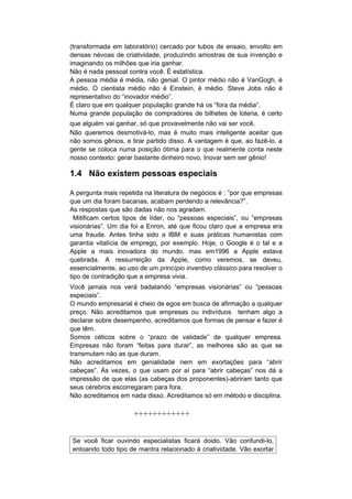 (transformada em laboratório) cercado por tubos de ensaio, envolto em
densas névoas de criatividade, produzindo amostras de sua invenção e
imaginando os milhões que iria ganhar.
Não é nada pessoal contra você. É estatística.
A pessoa média é média, não genial. O pintor médio não é VanGogh, é
médio. O cientista médio não é Einstein, é médio. Steve Jobs não é
representativo do “inovador médio”.
É claro que em qualquer população grande há os “fora da média”.
Numa grande população de compradores de bilhetes de loteria, é certo
que alguém vai ganhar, só que provavelmente não vai ser você.
Não queremos desmotivá-lo, mas é muito mais inteligente aceitar que
não somos gênios, e tirar partido disso. A vantagem é que, ao fazê-lo, a
gente se coloca numa posição ótima para o que realmente conta neste
nosso contexto: gerar bastante dinheiro novo. Inovar sem ser gênio!

1.4 Não existem pessoas especiais

A pergunta mais repetida na literatura de negócios é : ”por que empresas
que um dia foram bacanas, acabam perdendo a relevância?”.
As respostas que são dadas não nos agradam.
  Mitificam certos tipos de líder, ou “pessoas especiais”, ou “empresas
visionárias”. Um dia foi a Enron, até que ficou claro que a empresa era
uma fraude. Antes tinha sido a IBM e suas práticas humanistas com
garantia vitalícia de emprego, por exemplo. Hoje, o Google é o tal e a
Apple a mais inovadora do mundo, mas em1996 a Apple estava
quebrada. A ressurreição da Apple, como veremos, se deveu,
essencialmente, ao uso de um princípio inventivo clássico para resolver o
tipo de contradição que a empresa vivia.
Você jamais nos verá badalando “empresas visionárias” ou “pessoas
especiais”.
O mundo empresarial é cheio de egos em busca de afirmação a qualquer
preço. Não acreditamos que empresas ou indivíduos tenham algo a
declarar sobre desempenho, acreditamos que formas de pensar e fazer é
que têm.
Somos céticos sobre o “prazo de validade” de qualquer empresa.
Empresas não foram “feitas para durar”, as melhores são as que se
transmutam não as que duram.
Não acreditamos em genialidade nem em exortações para “abrir
cabeças”. Às vezes, o que usam por aí para “abrir cabeças” nos dá a
impressão de que elas (as cabeças dos proponentes)-abriram tanto que
seus cérebros escorregaram para fora.
Não acreditamos em nada disso. Acreditamos só em método e disciplina.

                     ++++++++++++


Se você ficar ouvindo especialistas ficará doido. Vão confundi-lo,
entoando todo tipo de mantra relacionado à criatividade. Vão exortar
 
