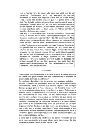 você a “pensar fora da caixa”. Vão dizer que você tem de se
“reinventar”. Confrontarão você com exemplos de grandes
inovadores do mundo dos negócios (Steve Jobs,Bill Gates, Henry
Ford) só para não deixá-lo esquecer que você jamais será como
eles. Pior de tudo: tentarão convencê-lo de que inovação é sobre o
carisma de “pessoas especiais”, ou que tem a ver com executivos
que se inspiram em monges (ou algo assim, não lemos o livro), em
pessoas espirituais como o Dalai Lama, em ”líderes servidores”
(também não lemos, sem chance).
Jack Welch, considerado o maior líder empresarial das últimas dé-
cadas, ao assumir a GE fulminou 100 mil pessoas logo de cara. Foi
chegando e detonando. Líder servidor? Não, líder exterminador. Mais
adiante, com a organização nos trilhos, passou a ser mais sensível
(mais “servidor”, se você quiser). Então chamava seus subordinados
e dizia -”eu te amo”, e, em seguida, mandava: ”mas vou demiti-lo se
sua performance não melhorar”. Questão de DNA, talvez. Era a
natureza do cara. Steve Jobs, herói da Apple, é insuportavelmente
arrogante no trato pessoal e nunca foi bom gestor (desinteressado
por custos), mas é insuperável quando se trata de liderar gente no
processo de conceber e lançar produtos de alto conteúdo
tecnológico. Para cada sucesso que você supõe ser baseado no
atributo pessoal “X” de um líder, podemos citar outro líder de
sucesso com o atributo oposto, ”-X”. Para cada Ghandi há um Stalin.
Cada Dalai Lama tem seu Osama.

                           +++++++++

Dizemos que uma ferramenta é adequada se ela é a melhor que pode
ser usada para gerar dinheiro novo nas circunstâncias da empresa em
seu mercado. Como se descobre isso?
Em negócios, não existem nem ferramentas nem quaisquer atributos,
atitudes, competências que alguém possa ter, que valham em todas as
circunstâncias. Seria o mesmo que receitar aspirina para qualquer
doença, porque para a “sua enxaqueca ela funciona muito bem”.
Nenhuma disciplina digna desse nome funciona assim. Tudo o que é
sério no mundo do conhecimento, é contextual: a “coisa certa” depende
das circunstâncias de cada caso. Só em administração se receita
aspirina para qualquer mal, porque, ao contrário do que ocorre com
médicos, advogados ou engenheiros, jamais nos ensinam a decidir com
base em circunstâncias. Se tivesse se formado sob a mesma filosofia
que orienta a dos administradores, todas as construções de um certo
engenheiro teriam fundações de dois metros de profundidade “porque
meu prédio tem, e funciona muito bem”. Pensar “circunstância” é algo
maciçamente ausente do mundo da gestão. Ninguém nem sabe o que é.
Preferimos perder tempo com vacuidades como “líderes servidores”, ou
com os carismáticos de plantão.
É pena, pois é exatamente a habilidade de pensar “circunstância” que
torna você competente tanto para liderar como para inovar. Os dois
temas estão ligados, sem liderança não se inova.
 