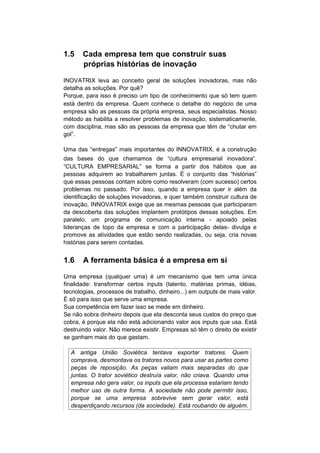 1.5    Cada empresa tem que construir suas
       próprias histórias de inovação

INOVATRIX leva ao conceito geral de soluções inovadoras, mas não
detalha as soluções. Por quê?
Porque, para isso é preciso um tipo de conhecimento que só tem quem
está dentro da empresa. Quem conhece o detalhe do negócio de uma
empresa são as pessoas da própria empresa, seus especialistas. Nosso
método as habilita a resolver problemas de inovação, sistematicamente,
com disciplina, mas são as pessoas da empresa que têm de “chutar em
gol”.

Uma das “entregas” mais importantes do INNOVATRIX, é a construção
das bases do que chamamos de “cultura empresarial inovadora”.
“CULTURA EMPRESARIAL” se forma a partir dos hábitos que as
pessoas adquirem ao trabalharem juntas. É o conjunto das “histórias”
que essas pessoas contam sobre como resolveram (com sucesso) certos
problemas no passado. Por isso, quando a empresa quer ir além da
identificação de soluções inovadoras, e quer também construir cultura de
inovação, INNOVATRIX exige que as mesmas pessoas que participaram
da descoberta das soluções implantem protótipos dessas soluções. Em
paralelo, um programa de comunicação interna - apoiado pelas
lideranças de topo da empresa e com a participação delas- divulga e
promove as atividades que estão sendo realizadas, ou seja, cria novas
histórias para serem contadas.


1.6    A ferramenta básica é a empresa em si

Uma empresa (qualquer uma) é um mecanismo que tem uma única
finalidade: transformar certos inputs (talento, matérias primas, idéias,
tecnologias, processos de trabalho, dinheiro...) em outputs de mais valor.
É só para isso que serve uma empresa.
Sua competência em fazer isso se mede em dinheiro.
Se não sobra dinheiro depois que ela desconta seus custos do preço que
cobra, é porque ela não está adicionando valor aos inputs que usa. Está
destruindo valor. Não merece existir. Empresas só têm o direito de existir
se ganham mais do que gastam.

  A antiga União Soviética tentava exportar tratores. Quem
  comprava, desmontava os tratores novos para usar as partes como
  peças de reposição. As peças valiam mais separadas do que
  juntas. O trator soviético destruía valor, não criava. Quando uma
  empresa não gera valor, os inputs que ela processa estariam tendo
  melhor uso de outra forma. A sociedade não pode permitir isso,
  porque se uma empresa sobrevive sem gerar valor, está
  desperdiçando recursos (da sociedade). Está roubando de alguém.
 
