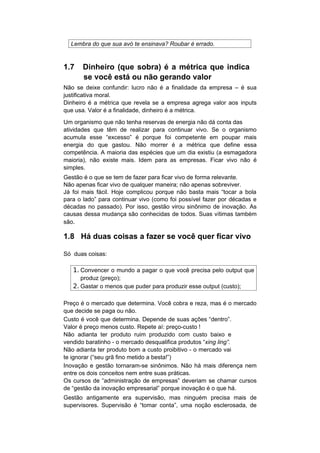 Lembra do que sua avó te ensinava? Roubar é errado.



1.7    Dinheiro (que sobra) é a métrica que indica
       se você está ou não gerando valor
Não se deixe confundir: lucro não é a finalidade da empresa – é sua
justificativa moral.
Dinheiro é a métrica que revela se a empresa agrega valor aos inputs
que usa. Valor é a finalidade, dinheiro é a métrica.

Um organismo que não tenha reservas de energia não dá conta das
atividades que têm de realizar para continuar vivo. Se o organismo
acumula esse “excesso” é porque foi competente em poupar mais
energia do que gastou. Não morrer é a métrica que define essa
competência. A maioria das espécies que um dia existiu (a esmagadora
maioria), não existe mais. Idem para as empresas. Ficar vivo não é
simples.
Gestão é o que se tem de fazer para ficar vivo de forma relevante.
Não apenas ficar vivo de qualquer maneira; não apenas sobreviver.
Já foi mais fácil. Hoje complicou porque não basta mais “tocar a bola
para o lado” para continuar vivo (como foi possível fazer por décadas e
décadas no passado). Por isso, gestão virou sinônimo de inovação. As
causas dessa mudança são conhecidas de todos. Suas vítimas também
são.

1.8 Há duas coisas a fazer se você quer ficar vivo

Só duas coisas:

   1. Convencer o mundo a pagar o que você precisa pelo output que
      produz (preço);
   2. Gastar o menos que puder para produzir esse output (custo);

Preço é o mercado que determina. Você cobra e reza, mas é o mercado
que decide se paga ou não.
Custo é você que determina. Depende de suas ações “dentro”.
Valor é preço menos custo. Repete aí: preço-custo !
Não adianta ter produto ruim produzido com custo baixo e
vendido baratinho - o mercado desqualifica produtos “xing ling”.
Não adianta ter produto bom a custo proibitivo - o mercado vai
te ignorar (“seu grã fino metido a besta!”)
Inovação e gestão tornaram-se sinônimos. Não há mais diferença nem
entre os dois conceitos nem entre suas práticas.
Os cursos de “administração de empresas” deveriam se chamar cursos
de “gestão da inovação empresarial” porque inovação é o que há.
Gestão antigamente era supervisão, mas ninguém precisa mais de
supervisores. Supervisão é “tomar conta”, uma noção esclerosada, de
 