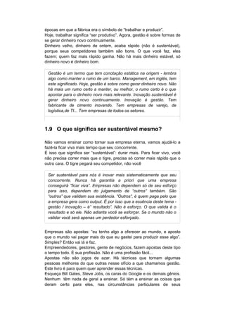 épocas em que a fábrica era o símbolo de “trabalhar e produzir”.
Hoje, trabalhar significa “ser produtivo”. Agora, gestão é sobre formas de
se gerar dinheiro novo continuamente.
Dinheiro velho, dinheiro de ontem, acaba rápido (não é sustentável),
porque seus competidores também são bons. O que você faz, eles
fazem; quem faz mais rápido ganha. Não há mais dinheiro estável, só
dinheiro novo é dinheiro bom.

 Gestão é um termo que tem conotação estática na origem - lembra
 algo como manter o rumo de um barco. Management, em inglês, tem
 este significado. Hoje, gestão é sobre como gerar dinheiro novo. Não
 há mais um rumo certo a manter, ou melhor, o rumo certo é o que
 apontar para o dinheiro novo mais relevante. Inovação sustentável é
 gerar dinheiro novo continuamente. Inovação é gestão. Tem
 fabricante de cimento inovando. Tem empresas de varejo, de
 logística,de TI... Tem empresas de todos os setores.



1.9 O que significa ser sustentável mesmo?

Não vamos ensinar como tornar sua empresa eterna, vamos ajudá-lo a
fazê-la ficar viva mais tempo que seu concorrente.
É isso que significa ser “sustentável”: durar mais. Para ficar vivo, você
não precisa correr mais que o tigre, precisa só correr mais rápido que o
outro cara. O tigre pegará seu competidor, não você

 Ser sustentável para nós é inovar mais sistematicamente que seu
 concorrente. Nunca há garantia a priori que uma empresa
 conseguirá “ficar viva”. Empresas não dependem só de seu esforço
 para isso, dependem do julgamento de “outros” também. São
 “outros” que validam sua existência. ”Outros”, é quem paga pelo que
 a empresa gera como output. É por isso que a essência deste tema -
 gestão / inovação – é” resultado”. Não é esforço. O que valida é o
 resultado e só ele. Não adianta você se esforçar. Se o mundo não o
 validar você será apenas um perdedor esforçado.


Empresas são apostas: “eu tenho algo a oferecer ao mundo, e aposto
que o mundo vai pagar mais do que eu gastei para produzir esse algo”.
Simples? Então vai lá e faz.
Empreendedores, gestores, gente de negócios, fazem apostas deste tipo
o tempo todo. É sua profissão. Não é uma profissão fácil...
Apostas não são jogos de azar. Há técnicas que tornam algumas
pessoas melhores do que outras nesse ofício a que chamamos gestão.
Este livro é para quem quer aprender essas técnicas.
Esqueça Bill Gates, Steve Jobs, os caras do Google e os demais gênios.
Nenhum têm nada de geral a ensinar. Só têm a ensinar as coisas que
deram certo para eles, nas circunstâncias particulares de seus
 