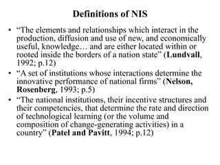 Definitions of NIS
• “The elements and relationships which interact in the
production, diffusion and use of new, and economically
useful, knowledge… and are either located within or
rooted inside the borders of a nation state” (Lundvall,
1992; p.12)
• “A set of institutions whose interactions determine the
innovative performance of national firms” (Nelson,
Rosenberg, 1993; p.5)
• “The national institutions, their incentive structures and
their competencies, that determine the rate and direction
of technological learning (or the volume and
composition of change-generating activities) in a
country” (Patel and Pavitt, 1994; p.12)
 