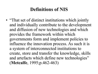 Definitions of NIS
• “That set of distinct institutions which jointly
and individually contribute to the development
and diffusion of new technologies and which
provides the framework within which
governments form and implement policies to
influence the innovation process. As such it is
a system of interconnected institutions to
create, store and transfer the knowledge, skills
and artefacts which define new technologies”
(Metcalfe, 1995;p.462-463)
 