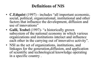 Definitions of NIS
• C.Edquist (1997) - includes “all important economic,
social, political, organizational, institutional and other
factors that influence the development, diffusion and
use of innovations”
• Galli, Teubel (1997)- “a historically grown
subsystem of the national economy in which various
organizations and institutions interact and influence
each other in the carrying out of innovative activity”.
• NSI as the set of organizations, institutions, and
linkages for the generation,diffusion, and application
of scientific and technological knowledge operating
in a specific country .
 