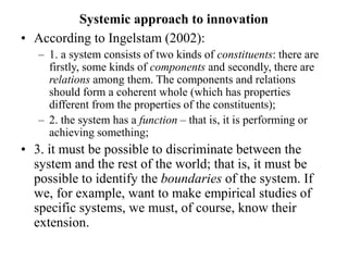 Systemic approach to innovation
• According to Ingelstam (2002):
– 1. a system consists of two kinds of constituents: there are
firstly, some kinds of components and secondly, there are
relations among them. The components and relations
should form a coherent whole (which has properties
different from the properties of the constituents);
– 2. the system has a function – that is, it is performing or
achieving something;
• 3. it must be possible to discriminate between the
system and the rest of the world; that is, it must be
possible to identify the boundaries of the system. If
we, for example, want to make empirical studies of
specific systems, we must, of course, know their
extension.
 