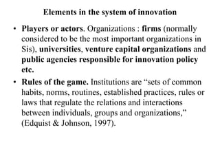 Elements in the system of innovation
• Players or actors. Organizations : firms (normally
considered to be the most important organizations in
Sis), universities, venture capital organizations and
public agencies responsible for innovation policy
etc.
• Rules of the game. Institutions are “sets of common
habits, norms, routines, established practices, rules or
laws that regulate the relations and interactions
between individuals, groups and organizations,”
(Edquist & Johnson, 1997).
 