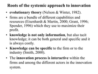 Roots of the systemic approach to innovation
• evolutionary theory (Nelson & Winter, 1982).
• firms are a bundle of different capabilities and
resources (Eisenhardt & Martin, 2000; Grant, 1996;
Spender, 1996) which they use to maximize their
profit.
• knowledge is not only information, but also tacit
knowledge; it can be both general and specific and it
is always costly.
• Knowledge can be specific to the firm or to the
industry (Smith, 2000).
• The innovation process is interactive within the
firms and among the different actors in the innovation
system.
 