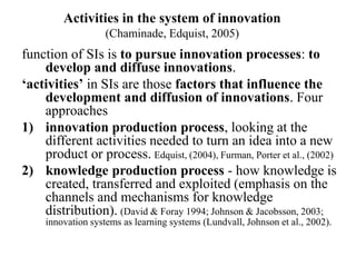 Activities in the system of innovation
(Chaminade, Edquist, 2005)
function of SIs is to pursue innovation processes: to
develop and diffuse innovations.
‘activities’ in SIs are those factors that influence the
development and diffusion of innovations. Four
approaches
1) innovation production process, looking at the
different activities needed to turn an idea into a new
product or process. Edquist, (2004), Furman, Porter et al., (2002)
2) knowledge production process - how knowledge is
created, transferred and exploited (emphasis on the
channels and mechanisms for knowledge
distribution). (David & Foray 1994; Johnson & Jacobsson, 2003;
innovation systems as learning systems (Lundvall, Johnson et al., 2002).
 