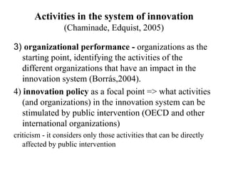 Activities in the system of innovation
(Chaminade, Edquist, 2005)
3) organizational performance - organizations as the
starting point, identifying the activities of the
different organizations that have an impact in the
innovation system (Borrás,2004).
4) innovation policy as a focal point => what activities
(and organizations) in the innovation system can be
stimulated by public intervention (OECD and other
international organizations)
criticism - it considers only those activities that can be directly
affected by public intervention
 