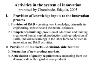 Activities in the system of innovation
proposed by Chaminade, Edquist, 2005
I. Provision of knowledge inputs to the innovation
process
1. Provision of R&D - creating new knowledge, primarily in
engineering, medicine and the natural sciences.
2. Competence-building (provision of education and training,
creation of human capital, production and reproduction of
skills, individual learning) in the labor force to be used in
innovation and R&D activities.
II. Provision of markets – demand-side factors
3. Formation of new product markets.
4. Articulation of quality requirements emanating from the
demand side with regard to new products
 