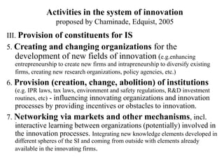 Activities in the system of innovation
proposed by Chaminade, Edquist, 2005
III. Provision of constituents for IS
5. Creating and changing organizations for the
development of new fields of innovation (e.g.enhancing
entrepreneurship to create new firms and intrapreneurship to diversify existing
firms, creating new research organizations, policy agencies, etc.)
6. Provision (creation, change, abolition) of institutions
(e.g. IPR laws, tax laws, environment and safety regulations, R&D investment
routines, etc) - influencing innovating organizations and innovation
processes by providing incentives or obstacles to innovation.
7. Networking via markets and other mechanisms, incl.
interactive learning between organizations (potentially) involved in
the innovation processes. Integrating new knowledge elements developed in
different spheres of the SI and coming from outside with elements already
available in the innovating firms.
 