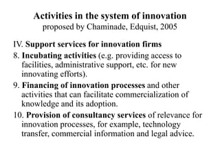 Activities in the system of innovation
proposed by Chaminade, Edquist, 2005
IV. Support services for innovation firms
8. Incubating activities (e.g. providing access to
facilities, administrative support, etc. for new
innovating efforts).
9. Financing of innovation processes and other
activities that can facilitate commercialization of
knowledge and its adoption.
10. Provision of consultancy services of relevance for
innovation processes, for example, technology
transfer, commercial information and legal advice.
 