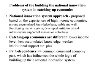 Problems of the building the national innovation
system in catching-up economies
• National innovation system approach - proposed
based on the experiences of high income economies,
(strong accumulated knowledge base, stable and well
functioning market system, developed institutional and
infrastructure support of innovation activities).
• Catching-up economies are different: lower income
level, less accumulated knowledge, weaker
institutional support etc. plus
• Path-dependency => common command economy
past, which has influenced the whole logic of
building up their national innovation system
 