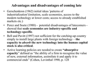 Advantages and disadvantages of coming late
• Gerschenkron (1962) initial ideas ‘patterns of
industrialization’(imitation, scale economies, access to the
modern technology at lower costs; access to already established
markets etc.)
• Perez and Soete (1988) - potential disadvantages of latecomers -
showed that scale economies are industry-specific and
technology-specific.
• Bell and Pavitt (1997) not sufficient for the catching-up country
simply to install large plants with foreign technology – the
capacity to absorb the new technology into the human capital
stock is also critical.
• Active learning policies are needed to create “absorptive
capacity” defined as “the ability of a firm to recognise the value
of new, external information, assimilate it and apply it to
commercial ends” (Cohen, Levinthal 1990, p. 128
 