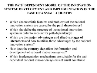 THE PATH DEPENDENT MODEL OF THE INNOVATION
SYSTEM: DEVELOPMENT AND IMPLEMENTATION IN THE
CASE OF A SMALL COUNTRY
• Which characteristic features and problems of the national
innovation system are caused by the path dependency?
• Which should be the structure of the national innovation
system in order to account for path dependency?
• Which are the major advantages and disadvantages of
latecomers and how to utilise those advantages by the national
innovation system?
• How does the country size affect the formation and
development of national innovation system?
• Which implementation mechanisms are suitable for the path
dependent national innovation systems of small countries?
 