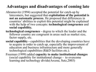 Advantages and disadvantages of coming late
Abramovitz (1994) accepted the potential for catch-up by
latecomers, but suggested that exploitation of the potential is
not an automatic process. He proposed that differences in
countries’ abilities to exploit this potential might be explained
with the help of two concepts: technological congruence and
social capability.
technological congruence - degree to which the leader and the
follower country are congruent in areas such as market size,
factor supply, etc.
social capability - capabilities that the developing countries have
to acquire in order to catch up, especially the improvement of
education and business infrastructure and more generally
technological capabilities (R&D facilities etc.).
Freeman (1999) added capacity to make institutional changes
(social capability for institutional change - to overcome
learning and technology divide(Arcena, Sutz,2003)
 