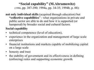 “Social capability” (M.Abramowitz)
(1986, pp. 387-390; 1994a, pp. 34-35; 1994b, p. 88):
not only individual skills (acquired through education) but
“collective capabilities” - what organizations in private and
public sector are able to do and how it is supported (or
hampered) by broader social and cultural factors.
Social capability
• technical competence (level of education),
• experience in the organization and management of large scale
enterprises
• financial institutions and markets capable of mobilizing capital
on a large scale
• honesty and trust
• the stability of government and its effectiveness in defining
(enforcing) rules and supporting economic growth.
 