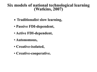 Six models of national technological learning
(Watkins, 2007)
• Traditionalist slow learning,
• Passive FDI-dependent,
• Active FDI-dependent,
• Autonomous,
• Creative-isolated,
• Creative-cooperative.
 