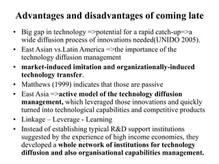 Advantages and disadvantages of coming late
• Big gap in technology =>potential for a rapid catch-up=>a
wide diffusion process of innovations needed(UNIDO 2005).
• East Asian vs.Latin America =>the importance of the
technology diffusion management
• market-induced imitation and organizationally-induced
technology transfer.
• Matthews (1999) indicates that those are passive
• East Asia =>active model of the technology diffusion
management, which leveraged those innovations and quickly
turned into technological capabilities and competitive products
• Linkage – Leverage - Learning
• Instead of establishing typical R&D support institutions
suggested by the experience of high income economies, they
developed a whole network of institutions for technology
diffusion and also organisational capabilities management.
 