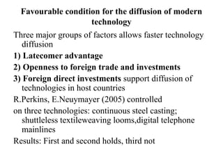 Favourable condition for the diffusion of modern
technology
Three major groups of factors allows faster technology
diffusion
1) Latecomer advantage
2) Openness to foreign trade and investments
3) Foreign direct investments support diffusion of
technologies in host countries
R.Perkins, E.Neuymayer (2005) controlled
on three technologies: continuous steel casting;
shuttleless textileweaving looms,digital telephone
mainlines
Results: First and second holds, third not
 