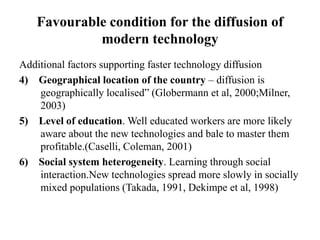 Favourable condition for the diffusion of
modern technology
Additional factors supporting faster technology diffusion
4) Geographical location of the country – diffusion is
geographically localised” (Globermann et al, 2000;Milner,
2003)
5) Level of education. Well educated workers are more likely
aware about the new technologies and bale to master them
profitable.(Caselli, Coleman, 2001)
6) Social system heterogeneity. Learning through social
interaction.New technologies spread more slowly in socially
mixed populations (Takada, 1991, Dekimpe et al, 1998)
 