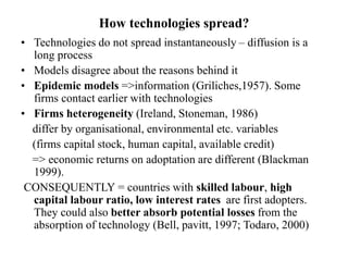 How technologies spread?
• Technologies do not spread instantaneously – diffusion is a
long process
• Models disagree about the reasons behind it
• Epidemic models =>information (Griliches,1957). Some
firms contact earlier with technologies
• Firms heterogeneity (Ireland, Stoneman, 1986)
differ by organisational, environmental etc. variables
(firms capital stock, human capital, available credit)
=> economic returns on adoptation are different (Blackman
1999).
CONSEQUENTLY = countries with skilled labour, high
capital labour ratio, low interest rates are first adopters.
They could also better absorb potential losses from the
absorption of technology (Bell, pavitt, 1997; Todaro, 2000)
 