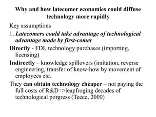 Why and how latecomer economies could diffuse
technology more rapidly
Key assumptions
1. Latecomers could take advantage of technological
advantage made by first-comer
Directly - FDI, technology purchases (importing,
licensing)
Indirectly – knowledge spillovers (imitation, reverse
engineering, transfer of know-how by movement of
employees etc.
They can obtain technology cheaper – not paying the
full costs of R&D=>leapfroging decades of
technological porgress (Teece, 2000)
 