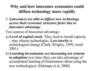 Why and how latecomer economies could
diffuse technology more rapidly
2. Latecomers are able to diffuse new technology
across their economic structure faster due to
latecomer advantage
Two sources of latecomer advantage:
a) Level of capital stock. They need to install capacity
– may choose technologies. Less inertia in
technological change (Clark, Wrigley, 1999; Amiti
2001)
b) Learning investments and increasing net returns
to adoption over time (they can take advantage of
accumulated learning of frontrunners about using the
new technologies). (Dekimpe et al, 2000)
 