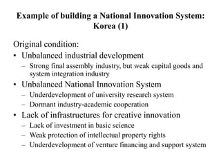 Example of building a National Innovation System:
Korea (1)
Original condition:
• Unbalanced industrial development
– Strong final assembly industry, but weak capital goods and
system integration industry
• Unbalanced National Innovation System
– Underdevelopment of university research system
– Dormant industry-academic cooperation
• Lack of infrastructures for creative innovation
– Lack of investment in basic science
– Weak protection of intellectual property rights
– Underdevelopment of venture financing and support system
 