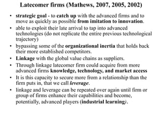 Latecomer firms (Mathews, 2007, 2005, 2002)
• strategic goal - to catch up with the advanced firms and to
move as quickly as possible from imitation to innovation.
• able to exploit their late arrival to tap into advanced
technologies (do not replicate the entire previous technological
trajectory)
• bypassing some of the organizational inertia that holds back
their more established competitors.
• Linkage with the global value chains as suppliers.
• Through linkage latecomer firm could acquire from more
advanced firms knowledge, technology, and market access
• It is this capacity to secure more from a relationship than the
firm puts in, that we call leverage.
• linkage and leverage can be repeated over again until firm or
group of firms enhance their capabilities and become,
potentially, advanced players (industrial learning).
 